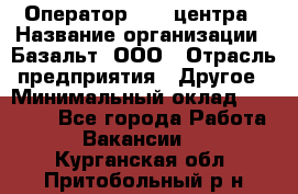 Оператор Call-центра › Название организации ­ Базальт, ООО › Отрасль предприятия ­ Другое › Минимальный оклад ­ 22 000 - Все города Работа » Вакансии   . Курганская обл.,Притобольный р-н
